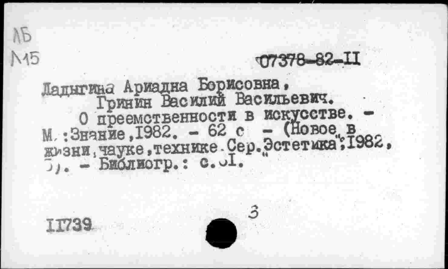 ﻿АЬ
М5
Ладыгина Ариадна Борисовна,_____
Гринин Василии Васильевич»
О преемственности в искусстве. —
М, -.Знание ,1982. - 62 с - (Новое., в ж>зни, науке .технике - Сер.Эстетика ,198*1•
- Библиогр»: с.и!»
1Г739